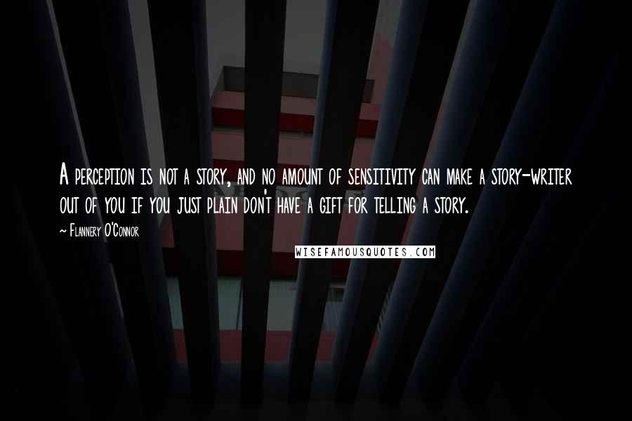 Flannery O'Connor Quotes: A perception is not a story, and no amount of sensitivity can make a story-writer out of you if you just plain don't have a gift for telling a story.