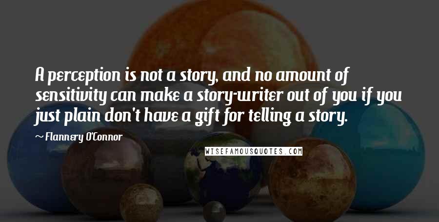 Flannery O'Connor Quotes: A perception is not a story, and no amount of sensitivity can make a story-writer out of you if you just plain don't have a gift for telling a story.