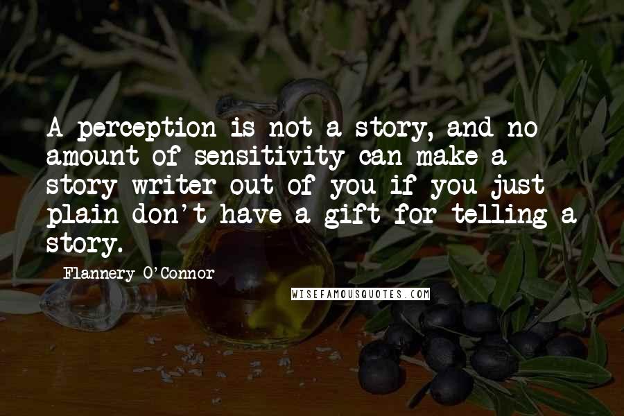 Flannery O'Connor Quotes: A perception is not a story, and no amount of sensitivity can make a story-writer out of you if you just plain don't have a gift for telling a story.