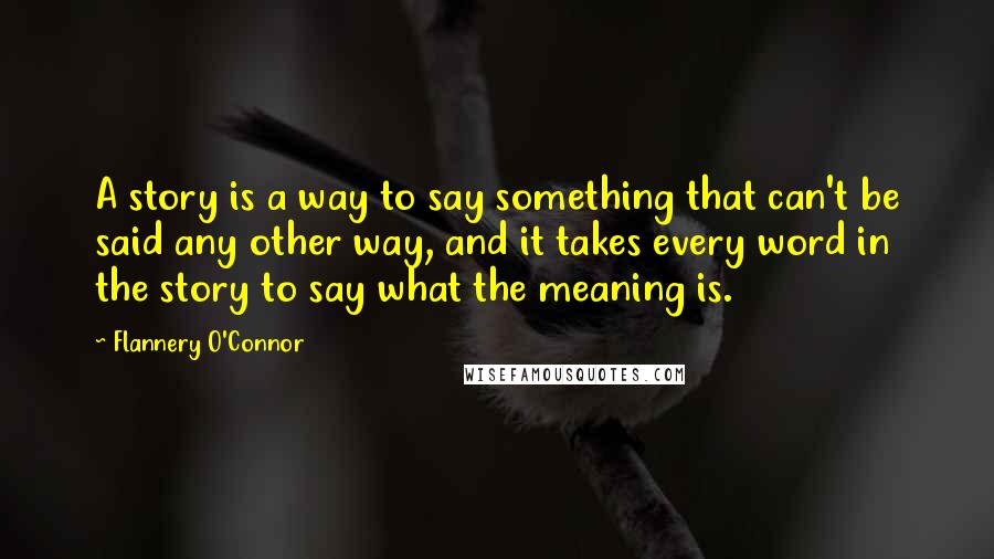 Flannery O'Connor Quotes: A story is a way to say something that can't be said any other way, and it takes every word in the story to say what the meaning is.