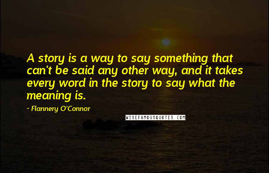 Flannery O'Connor Quotes: A story is a way to say something that can't be said any other way, and it takes every word in the story to say what the meaning is.