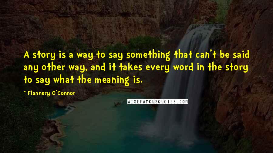 Flannery O'Connor Quotes: A story is a way to say something that can't be said any other way, and it takes every word in the story to say what the meaning is.