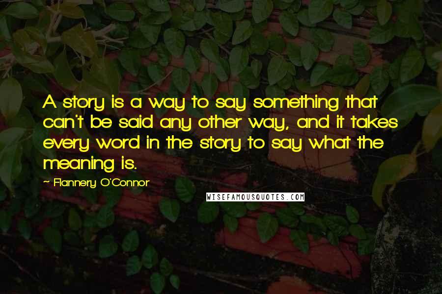 Flannery O'Connor Quotes: A story is a way to say something that can't be said any other way, and it takes every word in the story to say what the meaning is.