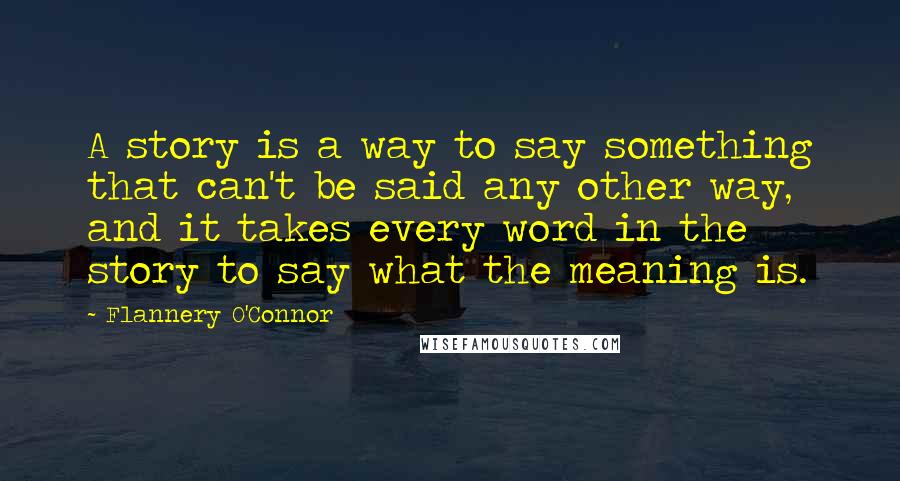 Flannery O'Connor Quotes: A story is a way to say something that can't be said any other way, and it takes every word in the story to say what the meaning is.