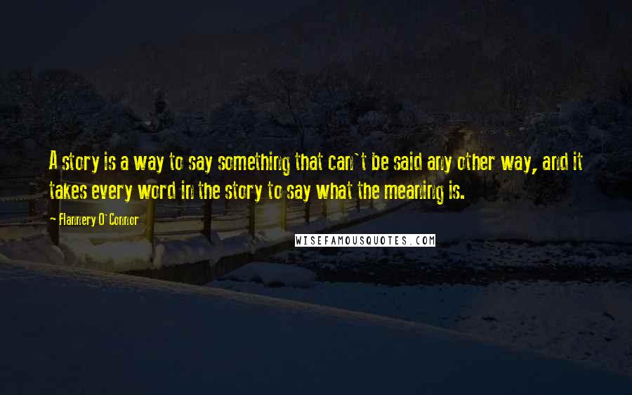 Flannery O'Connor Quotes: A story is a way to say something that can't be said any other way, and it takes every word in the story to say what the meaning is.