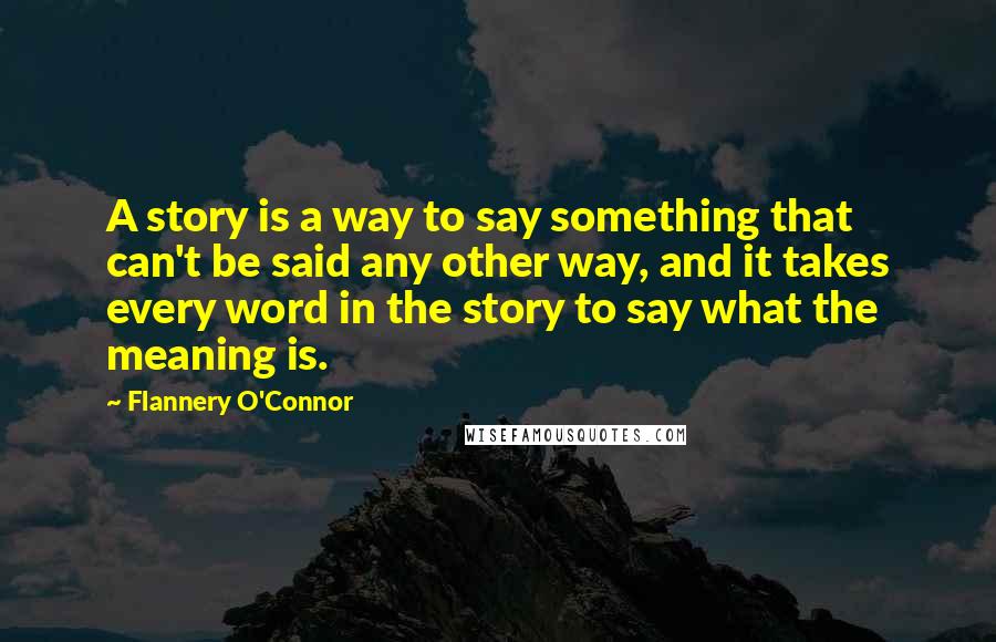 Flannery O'Connor Quotes: A story is a way to say something that can't be said any other way, and it takes every word in the story to say what the meaning is.