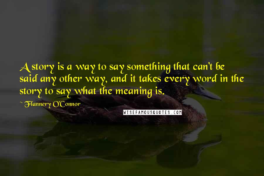 Flannery O'Connor Quotes: A story is a way to say something that can't be said any other way, and it takes every word in the story to say what the meaning is.