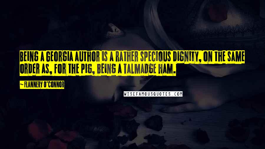 Flannery O'Connor Quotes: Being a Georgia author is a rather specious dignity, on the same order as, for the pig, being a Talmadge ham.