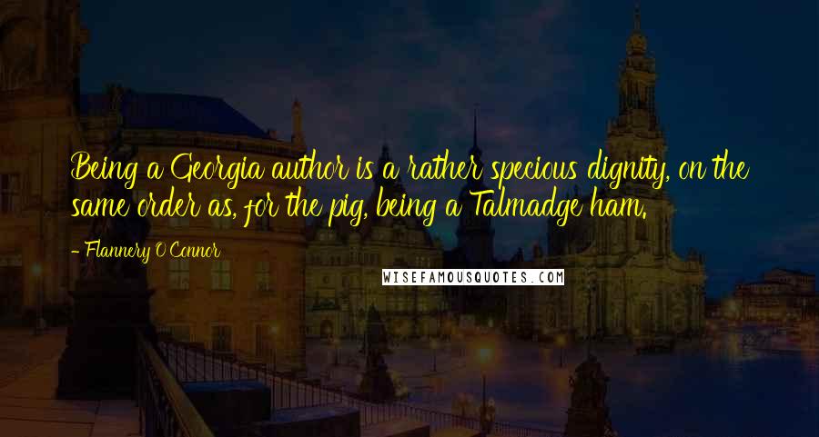 Flannery O'Connor Quotes: Being a Georgia author is a rather specious dignity, on the same order as, for the pig, being a Talmadge ham.