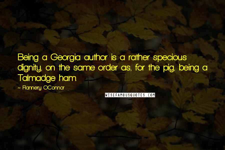 Flannery O'Connor Quotes: Being a Georgia author is a rather specious dignity, on the same order as, for the pig, being a Talmadge ham.