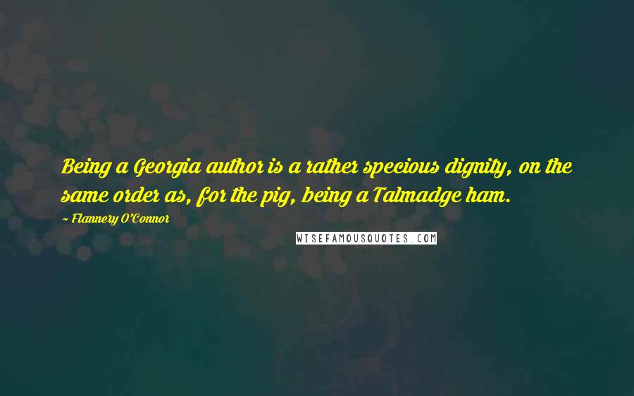 Flannery O'Connor Quotes: Being a Georgia author is a rather specious dignity, on the same order as, for the pig, being a Talmadge ham.