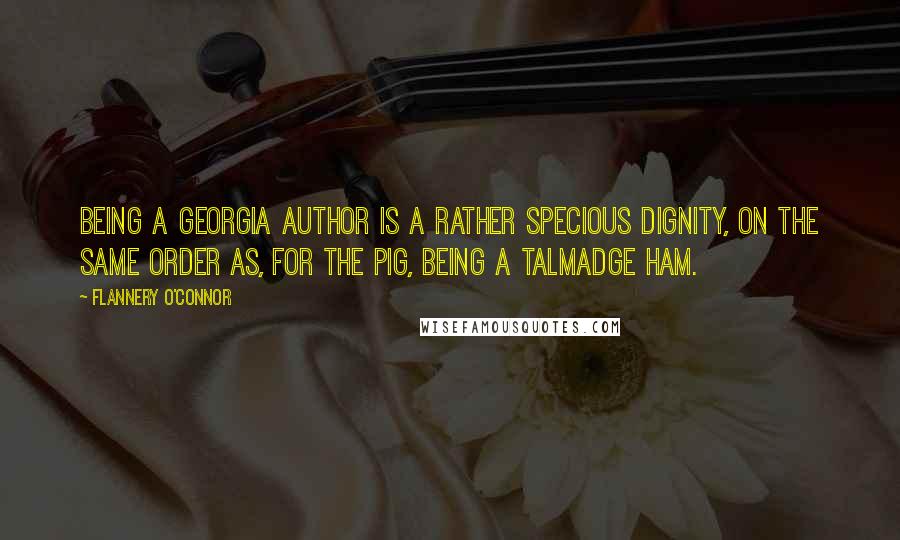 Flannery O'Connor Quotes: Being a Georgia author is a rather specious dignity, on the same order as, for the pig, being a Talmadge ham.