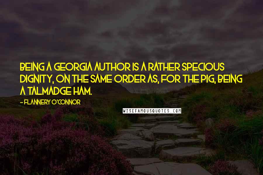 Flannery O'Connor Quotes: Being a Georgia author is a rather specious dignity, on the same order as, for the pig, being a Talmadge ham.