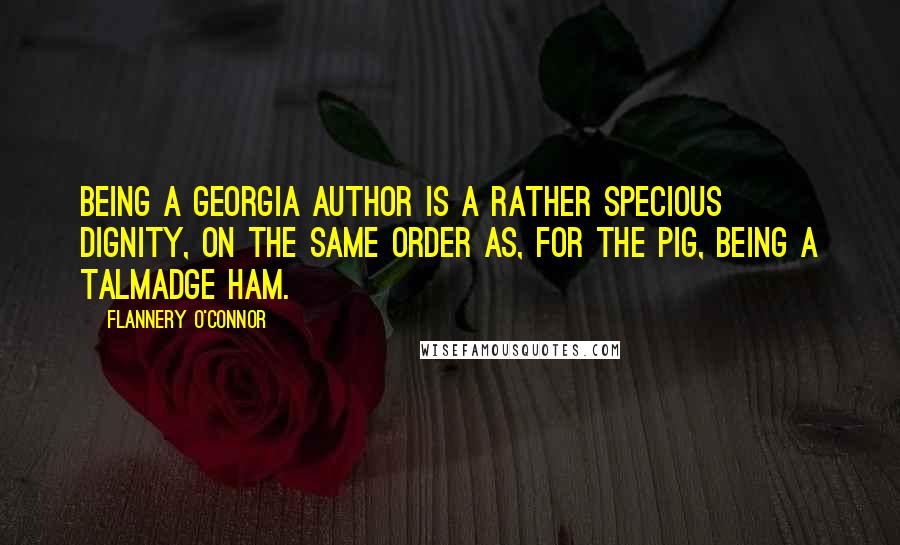 Flannery O'Connor Quotes: Being a Georgia author is a rather specious dignity, on the same order as, for the pig, being a Talmadge ham.