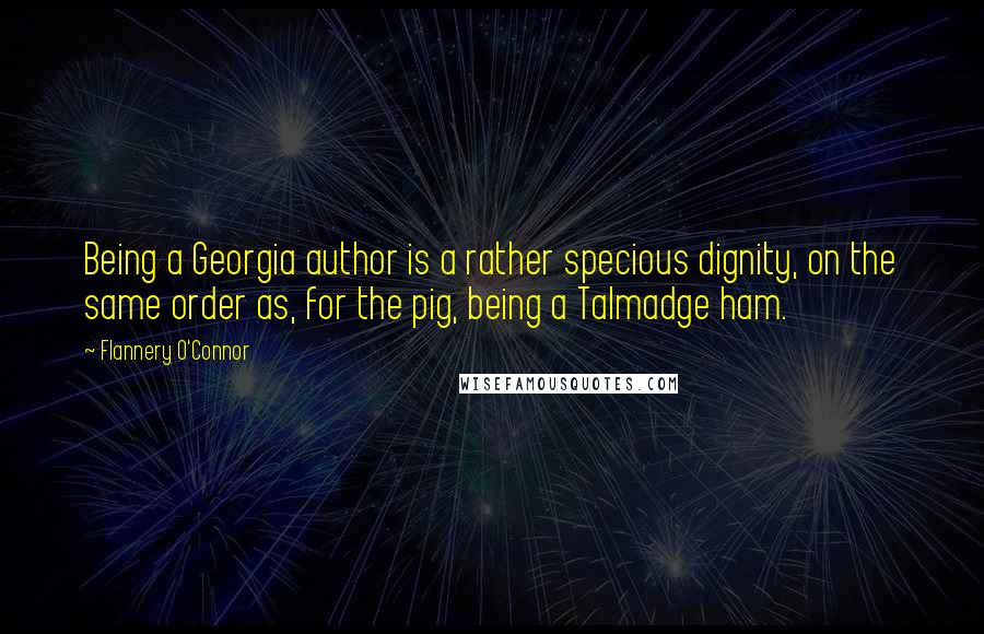 Flannery O'Connor Quotes: Being a Georgia author is a rather specious dignity, on the same order as, for the pig, being a Talmadge ham.
