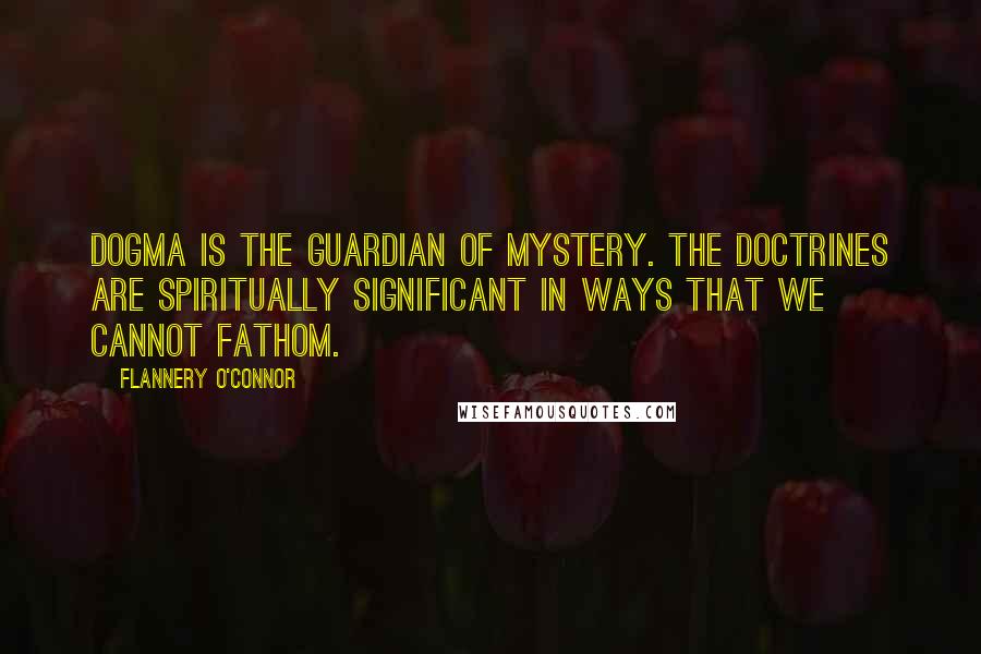 Flannery O'Connor Quotes: Dogma is the guardian of mystery. The doctrines are spiritually significant in ways that we cannot fathom.