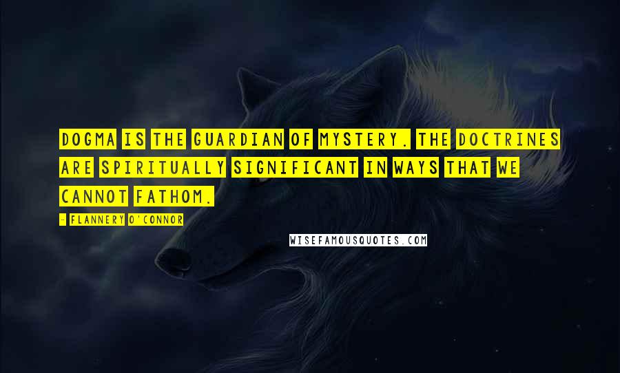 Flannery O'Connor Quotes: Dogma is the guardian of mystery. The doctrines are spiritually significant in ways that we cannot fathom.