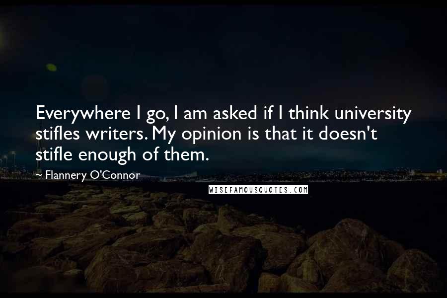 Flannery O'Connor Quotes: Everywhere I go, I am asked if I think university stifles writers. My opinion is that it doesn't stifle enough of them.