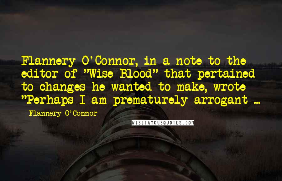 Flannery O'Connor Quotes: Flannery O'Connor, in a note to the editor of "Wise Blood" that pertained to changes he wanted to make, wrote "Perhaps I am prematurely arrogant ...