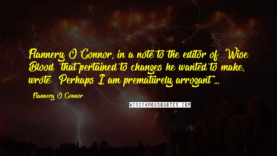 Flannery O'Connor Quotes: Flannery O'Connor, in a note to the editor of "Wise Blood" that pertained to changes he wanted to make, wrote "Perhaps I am prematurely arrogant ...