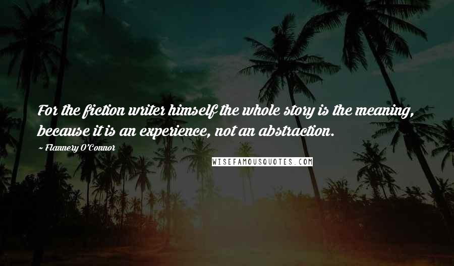 Flannery O'Connor Quotes: For the fiction writer himself the whole story is the meaning, because it is an experience, not an abstraction.