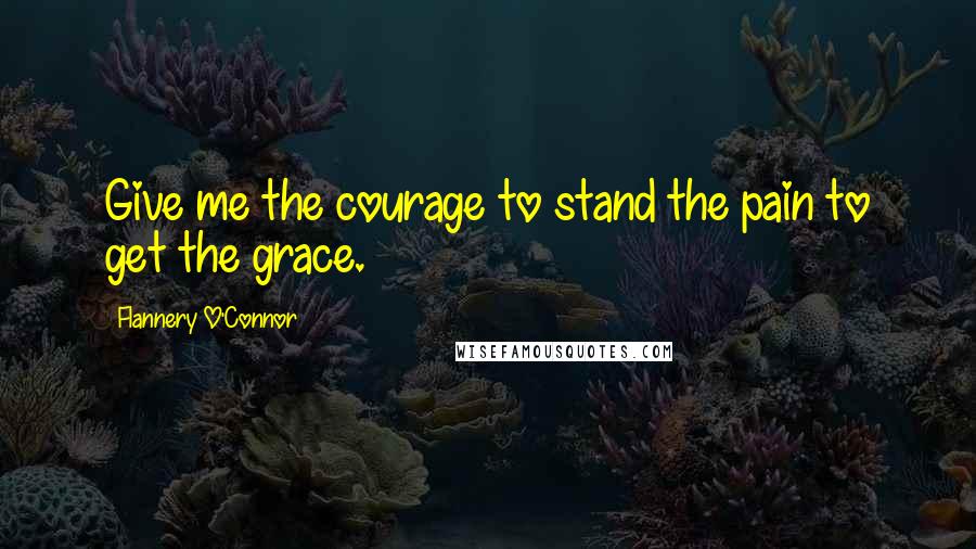 Flannery O'Connor Quotes: Give me the courage to stand the pain to get the grace.