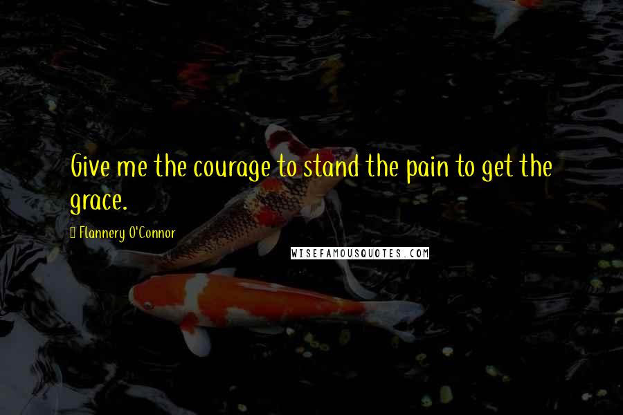 Flannery O'Connor Quotes: Give me the courage to stand the pain to get the grace.