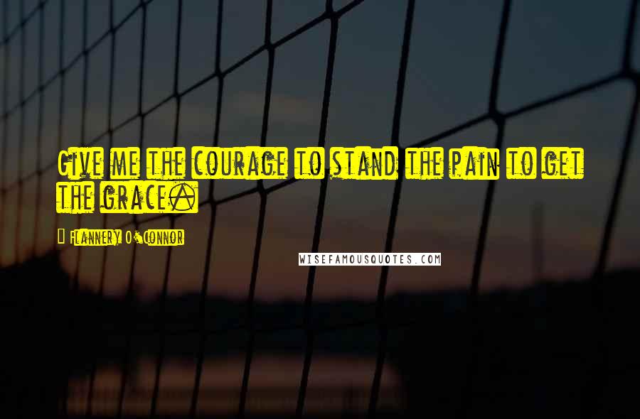 Flannery O'Connor Quotes: Give me the courage to stand the pain to get the grace.