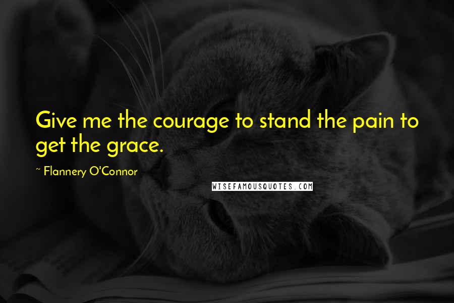 Flannery O'Connor Quotes: Give me the courage to stand the pain to get the grace.