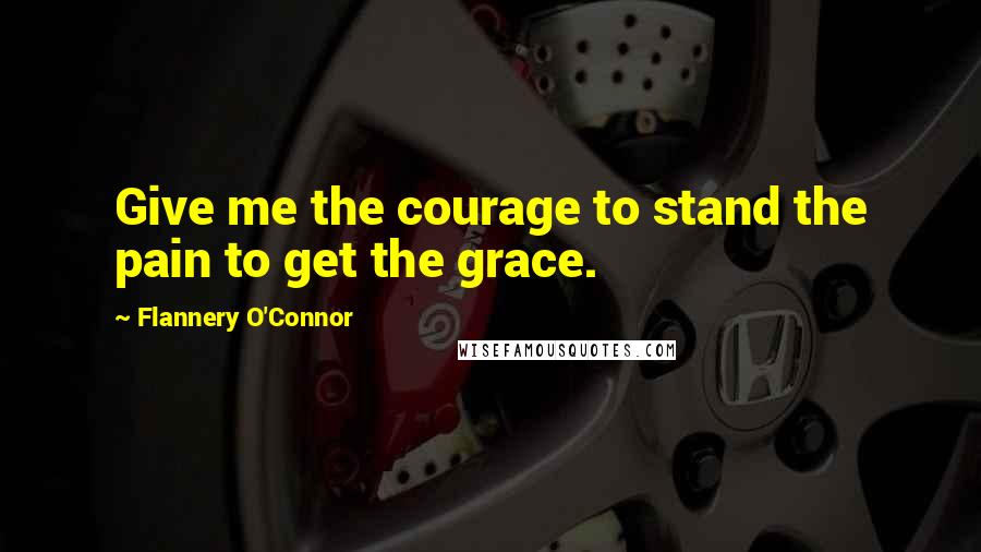 Flannery O'Connor Quotes: Give me the courage to stand the pain to get the grace.