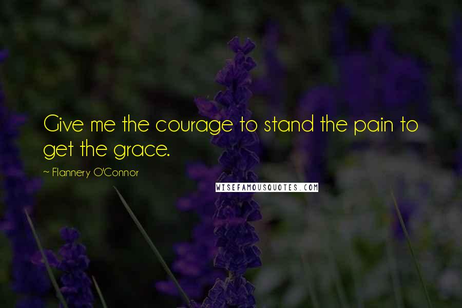 Flannery O'Connor Quotes: Give me the courage to stand the pain to get the grace.