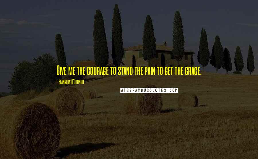 Flannery O'Connor Quotes: Give me the courage to stand the pain to get the grace.