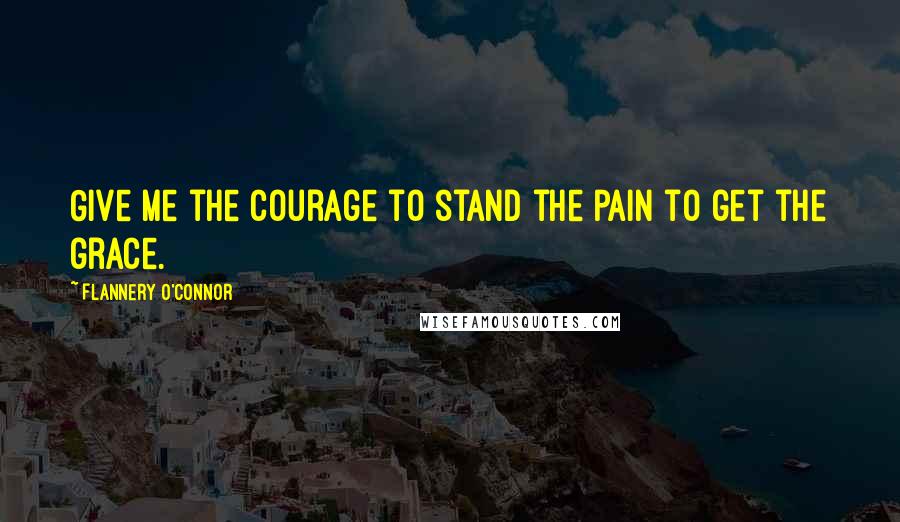 Flannery O'Connor Quotes: Give me the courage to stand the pain to get the grace.