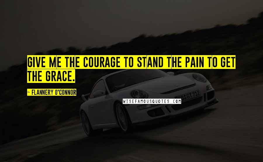 Flannery O'Connor Quotes: Give me the courage to stand the pain to get the grace.