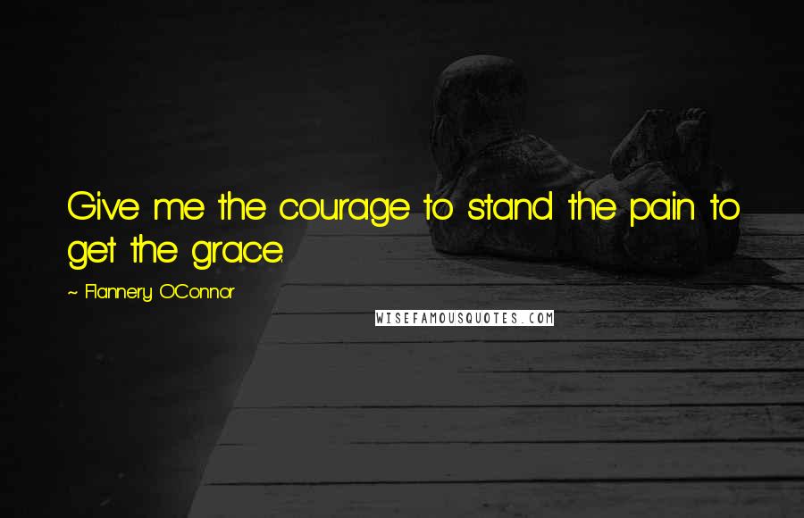 Flannery O'Connor Quotes: Give me the courage to stand the pain to get the grace.