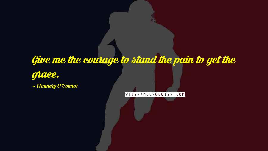 Flannery O'Connor Quotes: Give me the courage to stand the pain to get the grace.