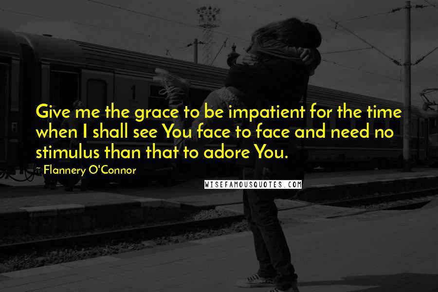 Flannery O'Connor Quotes: Give me the grace to be impatient for the time when I shall see You face to face and need no stimulus than that to adore You.