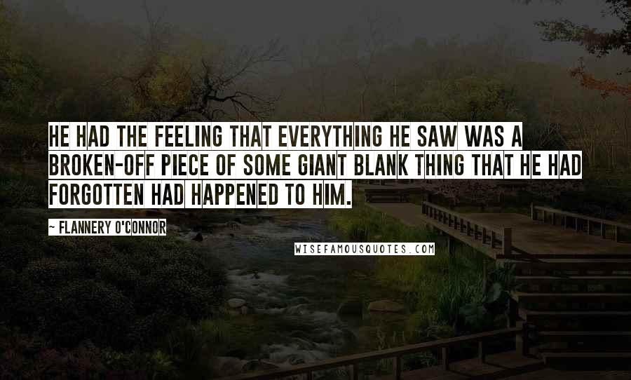 Flannery O'Connor Quotes: He had the feeling that everything he saw was a broken-off piece of some giant blank thing that he had forgotten had happened to him.