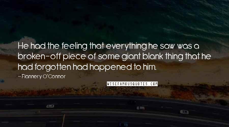 Flannery O'Connor Quotes: He had the feeling that everything he saw was a broken-off piece of some giant blank thing that he had forgotten had happened to him.