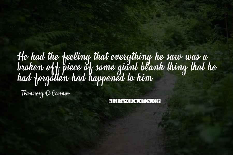 Flannery O'Connor Quotes: He had the feeling that everything he saw was a broken-off piece of some giant blank thing that he had forgotten had happened to him.