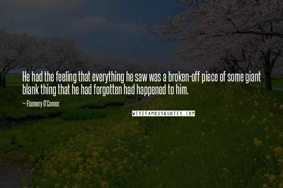 Flannery O'Connor Quotes: He had the feeling that everything he saw was a broken-off piece of some giant blank thing that he had forgotten had happened to him.