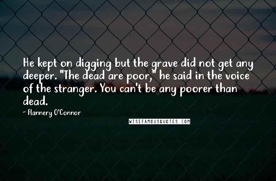 Flannery O'Connor Quotes: He kept on digging but the grave did not get any deeper. "The dead are poor," he said in the voice of the stranger. You can't be any poorer than dead.