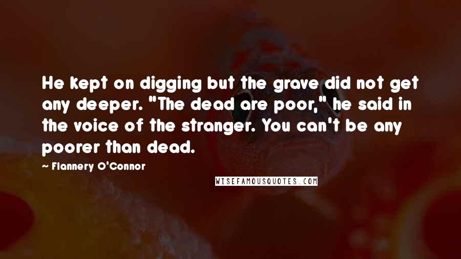 Flannery O'Connor Quotes: He kept on digging but the grave did not get any deeper. "The dead are poor," he said in the voice of the stranger. You can't be any poorer than dead.