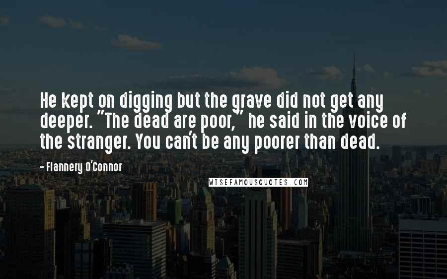 Flannery O'Connor Quotes: He kept on digging but the grave did not get any deeper. "The dead are poor," he said in the voice of the stranger. You can't be any poorer than dead.