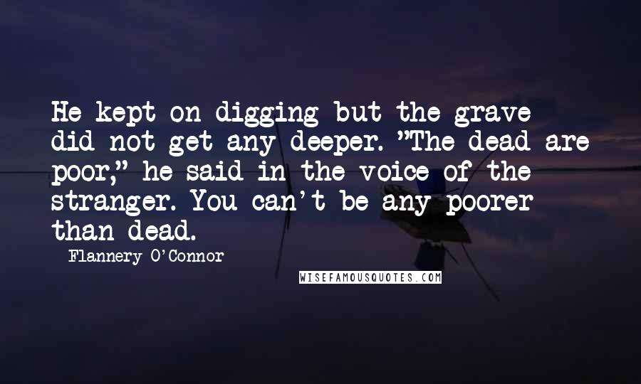 Flannery O'Connor Quotes: He kept on digging but the grave did not get any deeper. "The dead are poor," he said in the voice of the stranger. You can't be any poorer than dead.