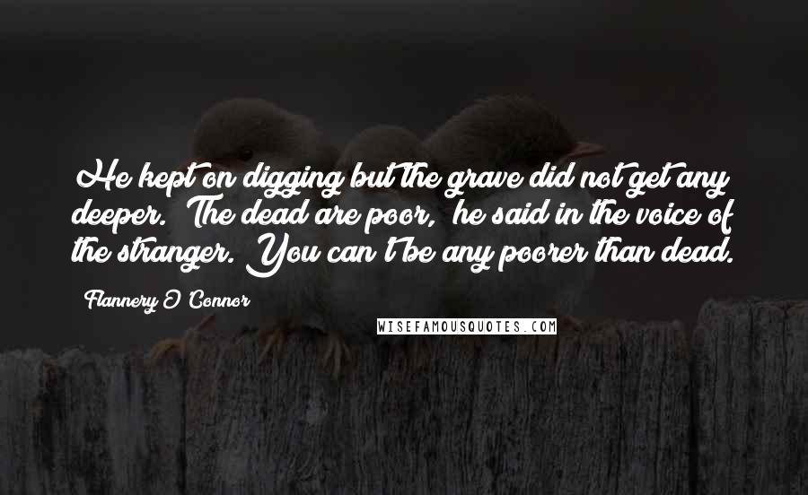 Flannery O'Connor Quotes: He kept on digging but the grave did not get any deeper. "The dead are poor," he said in the voice of the stranger. You can't be any poorer than dead.