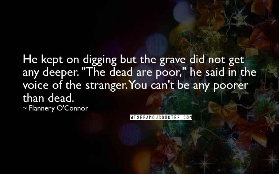 Flannery O'Connor Quotes: He kept on digging but the grave did not get any deeper. "The dead are poor," he said in the voice of the stranger. You can't be any poorer than dead.