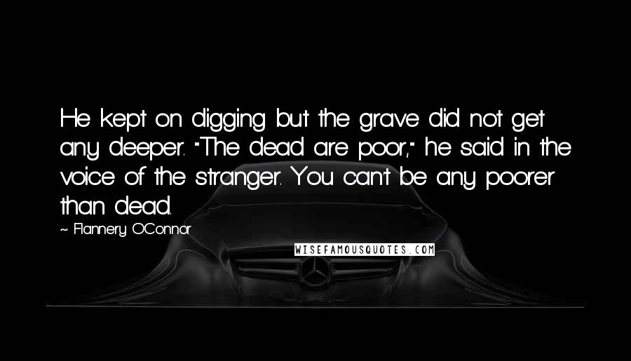 Flannery O'Connor Quotes: He kept on digging but the grave did not get any deeper. "The dead are poor," he said in the voice of the stranger. You can't be any poorer than dead.