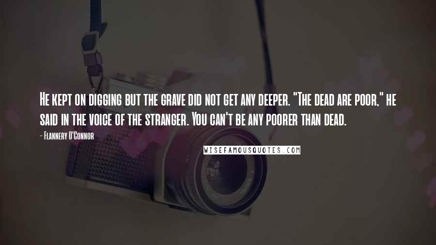 Flannery O'Connor Quotes: He kept on digging but the grave did not get any deeper. "The dead are poor," he said in the voice of the stranger. You can't be any poorer than dead.