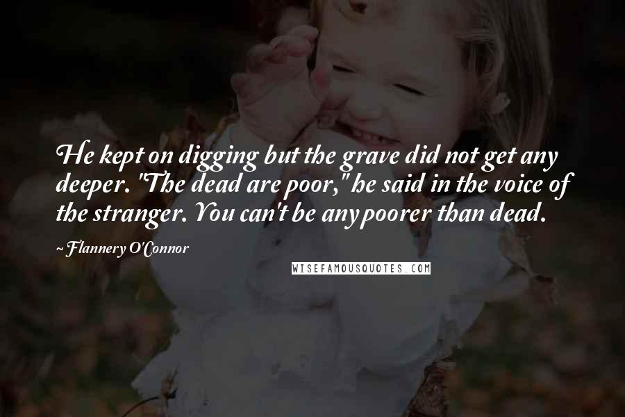 Flannery O'Connor Quotes: He kept on digging but the grave did not get any deeper. "The dead are poor," he said in the voice of the stranger. You can't be any poorer than dead.